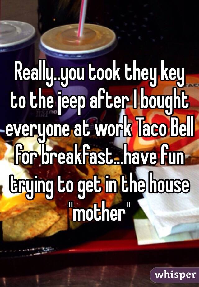 Really..you took they key to the jeep after I bought everyone at work Taco Bell for breakfast...have fun trying to get in the house "mother"