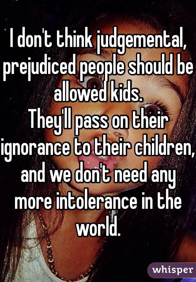 I don't think judgemental, prejudiced people should be allowed kids.
They'll pass on their ignorance to their children, and we don't need any more intolerance in the world.