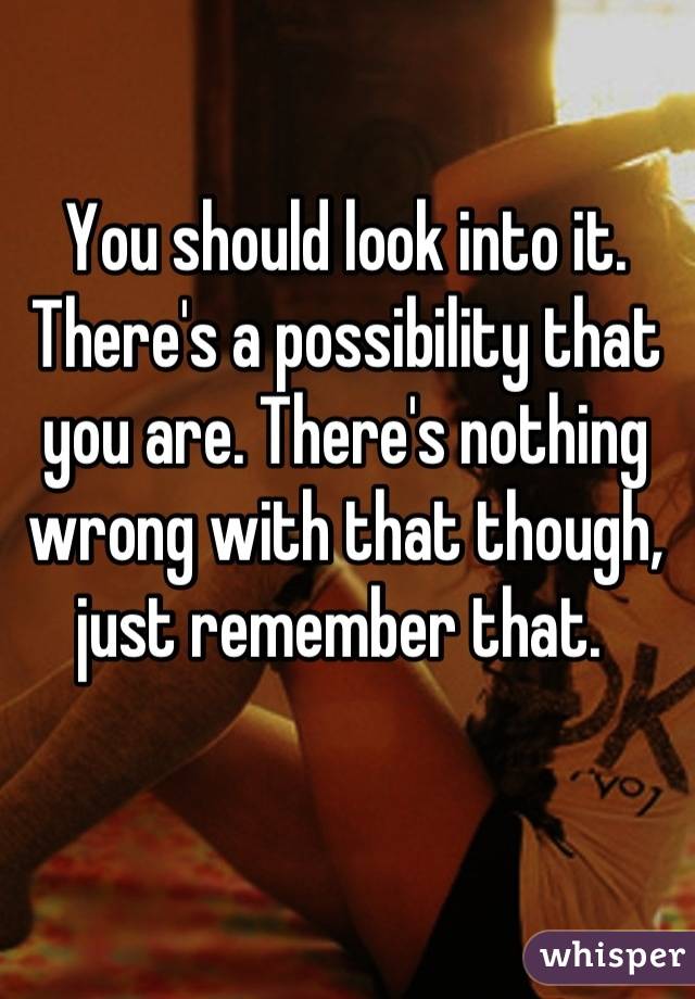 You should look into it. There's a possibility that you are. There's nothing wrong with that though, just remember that. 