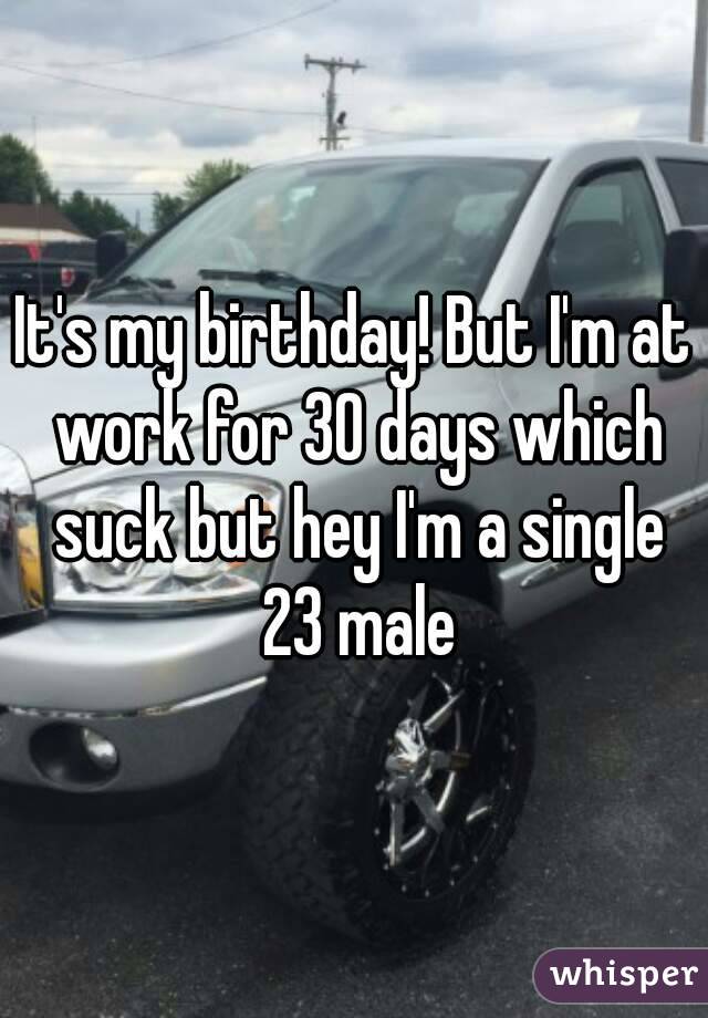 It's my birthday! But I'm at work for 30 days which suck but hey I'm a single 23 male