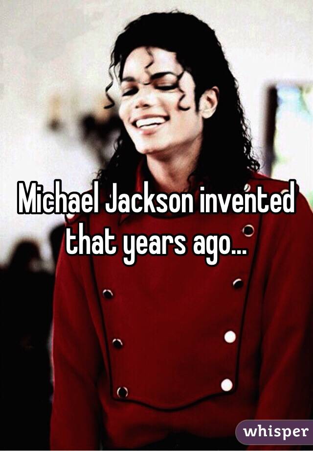 Michael Jackson invented that years ago...