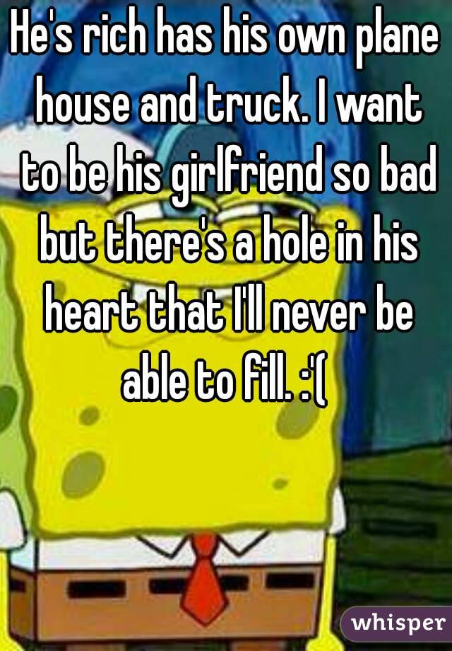 He's rich has his own plane house and truck. I want to be his girlfriend so bad but there's a hole in his heart that I'll never be able to fill. :'( 