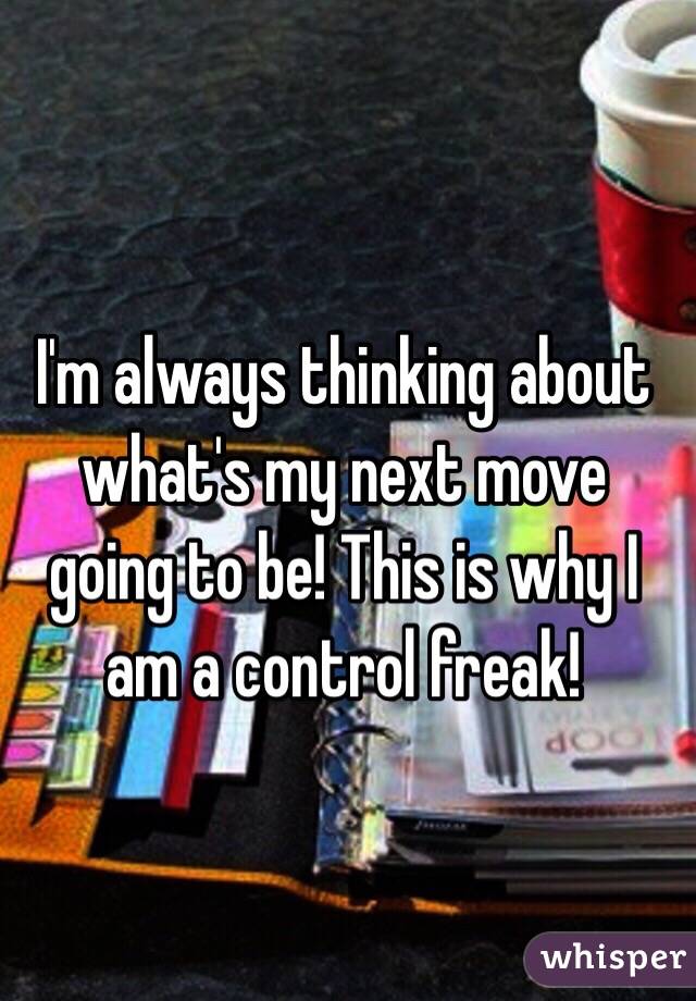 I'm always thinking about what's my next move going to be! This is why I am a control freak! 