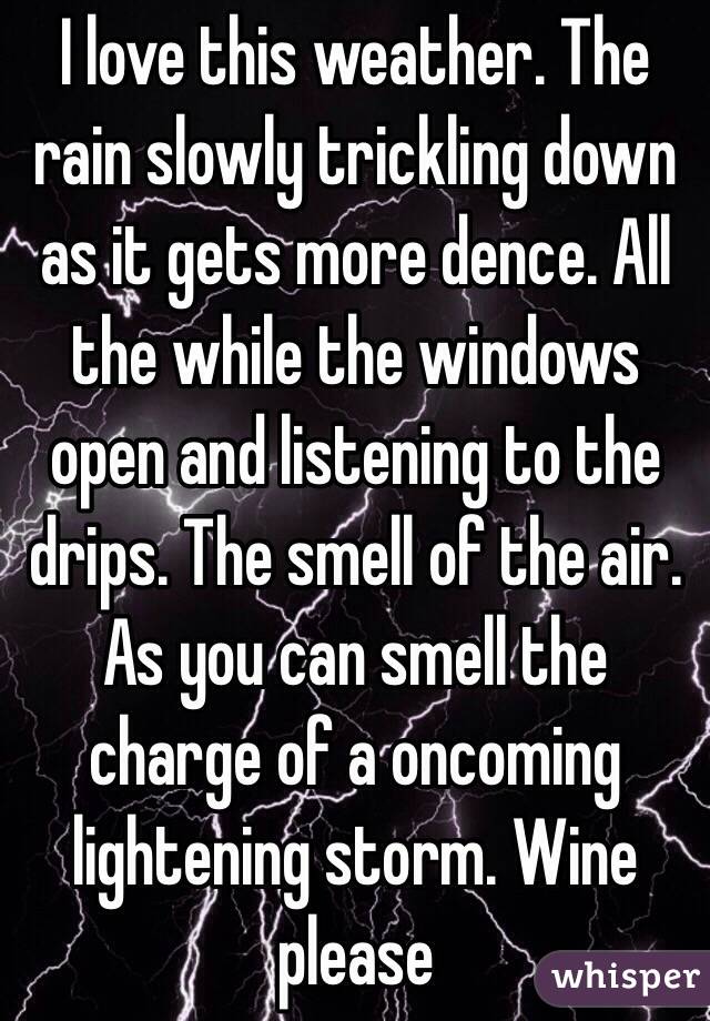 I love this weather. The rain slowly trickling down as it gets more dence. All the while the windows open and listening to the drips. The smell of the air. As you can smell the charge of a oncoming lightening storm. Wine please