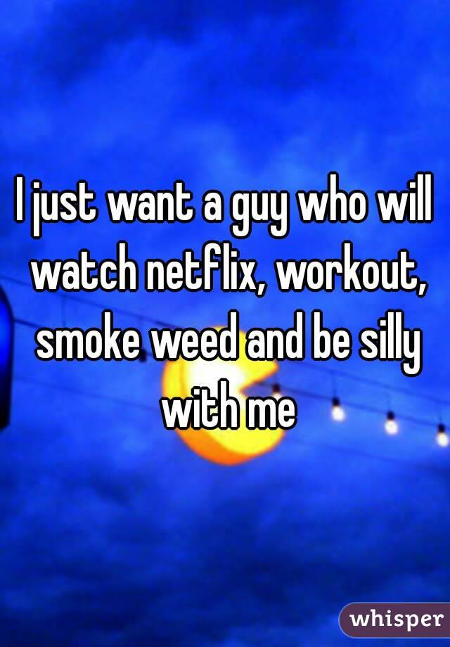 I just want a guy who will watch netflix, workout, smoke weed and be silly with me