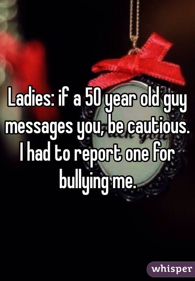 Ladies: if a 50 year old guy messages you, be cautious. I had to report one for bullying me. 