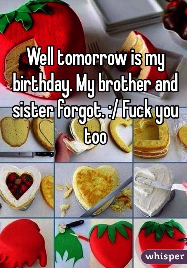 Well tomorrow is my birthday. My brother and sister forgot. :/ Fuck you too