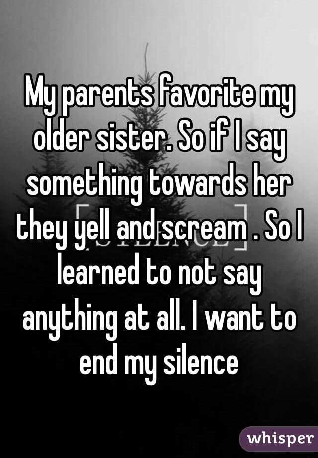 My parents favorite my older sister. So if I say something towards her they yell and scream . So I learned to not say anything at all. I want to end my silence 