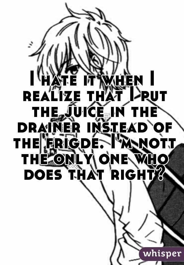 I hate it when I realize that I put the juice in the drainer instead of the frigde. I'm nott the only one who does that right?