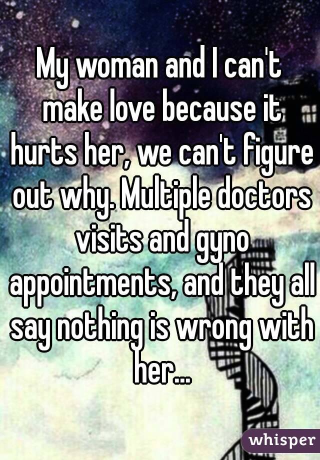 My woman and I can't make love because it hurts her, we can't figure out why. Multiple doctors visits and gyno appointments, and they all say nothing is wrong with her...