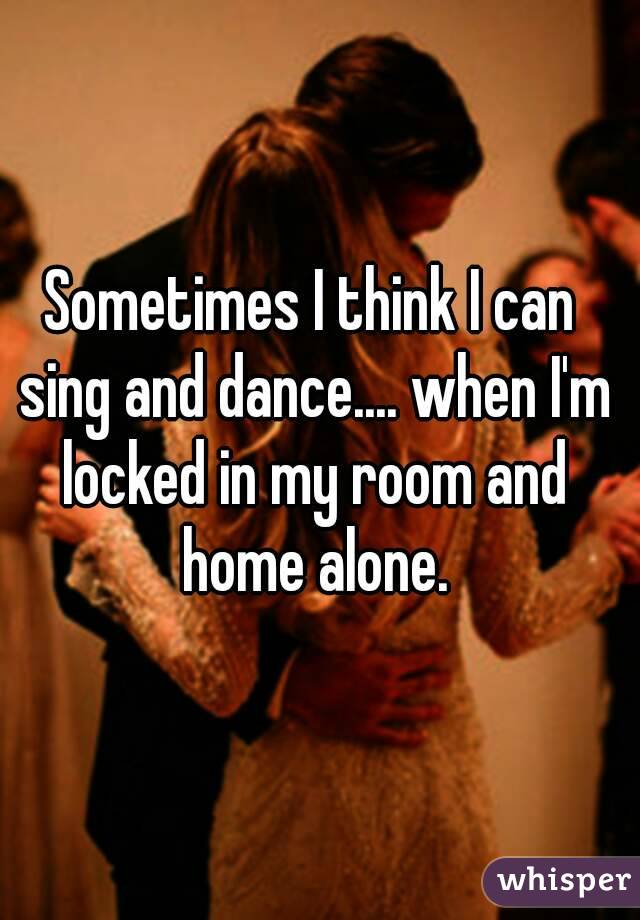 Sometimes I think I can sing and dance.... when I'm locked in my room and home alone.