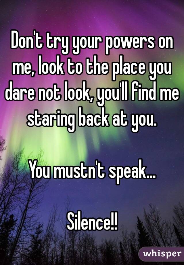 Don't try your powers on me, look to the place you dare not look, you'll find me staring back at you. 

You mustn't speak...

Silence!!