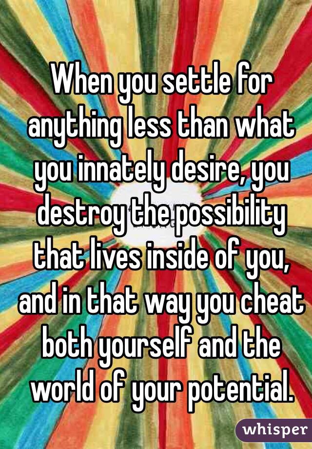 When you settle for anything less than what you innately desire, you destroy the possibility that lives inside of you, and in that way you cheat both yourself and the world of your potential.