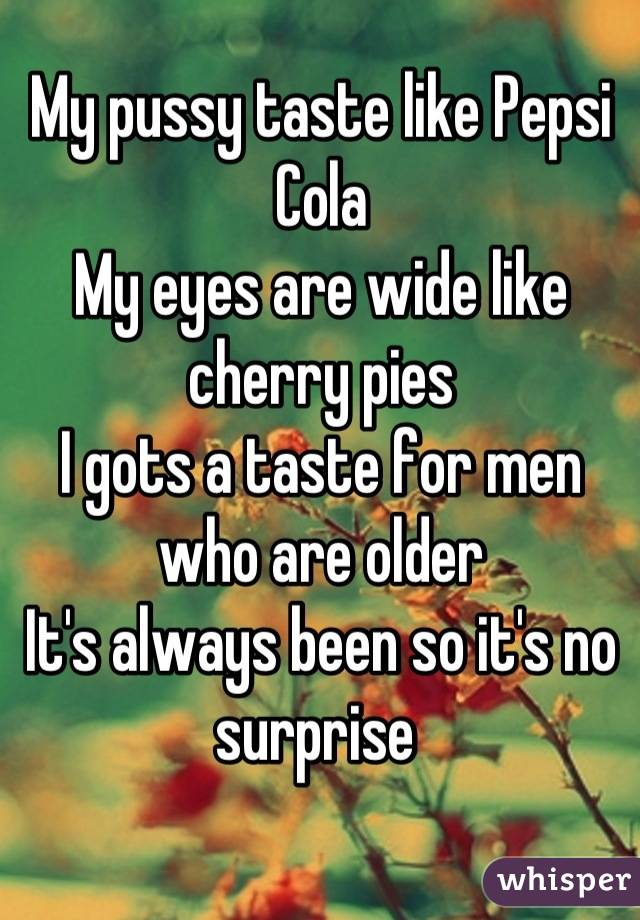 My pussy taste like Pepsi Cola
My eyes are wide like cherry pies
I gots a taste for men who are older
It's always been so it's no surprise 