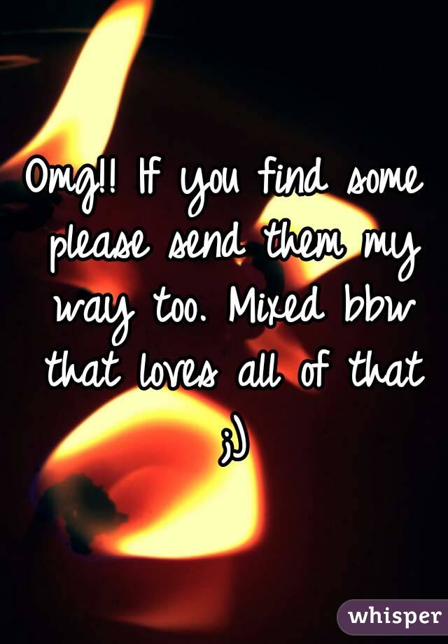 Omg!! If you find some please send them my way too. Mixed bbw that loves all of that ;)