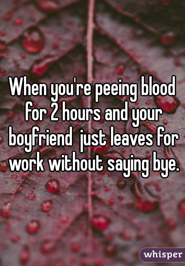 When you're peeing blood for 2 hours and your boyfriend  just leaves for work without saying bye.