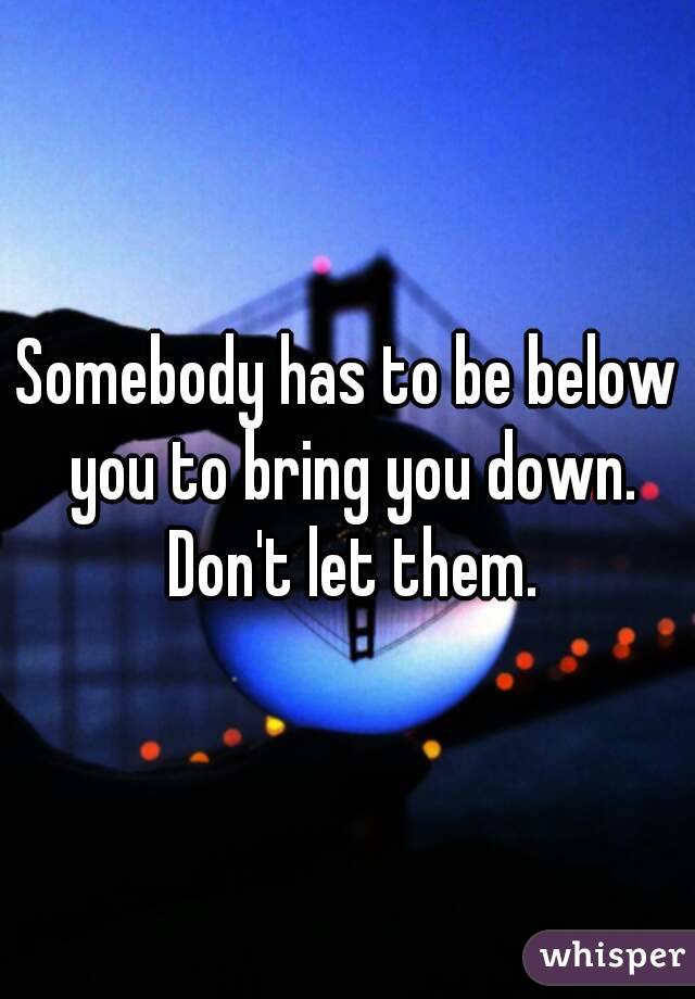 Somebody has to be below you to bring you down. Don't let them.