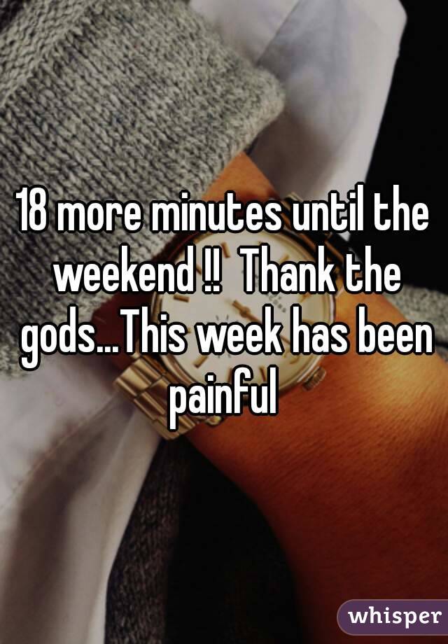 18 more minutes until the weekend !!  Thank the gods...This week has been painful 