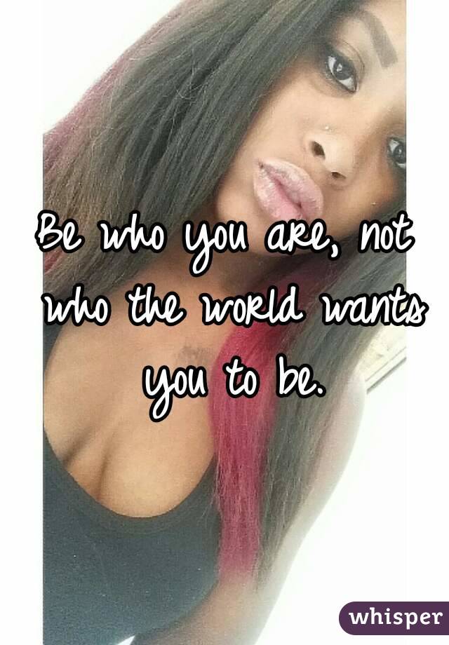 Be who you are, not who the world wants you to be.
