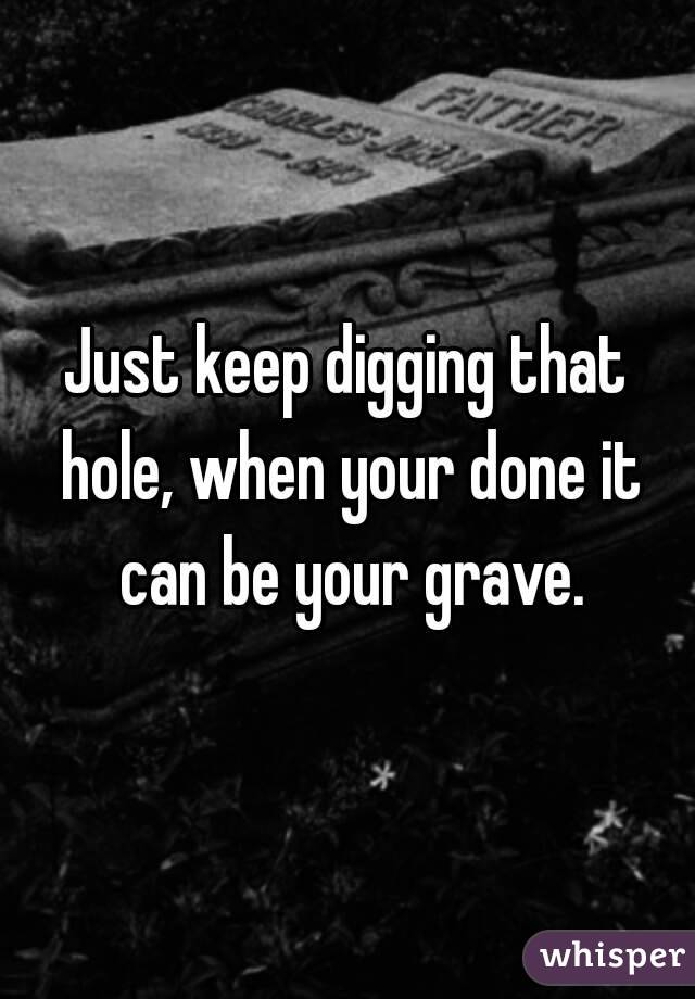 Just keep digging that hole, when your done it can be your grave.