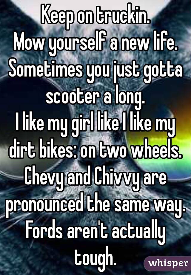 Keep on truckin.
Mow yourself a new life.
Sometimes you just gotta scooter a long.
I like my girl like I like my dirt bikes: on two wheels.
Chevy and Chivvy are pronounced the same way.
Fords aren't actually tough. 