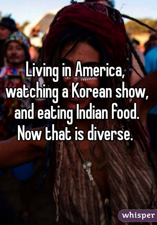 Living in America, watching a Korean show, and eating Indian food. Now that is diverse. 