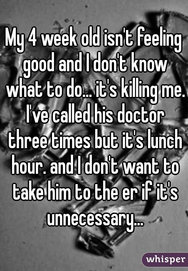 My 4 week old isn't feeling good and I don't know what to do... it's killing me. I've called his doctor three times but it's lunch hour. and I don't want to take him to the er if it's unnecessary...