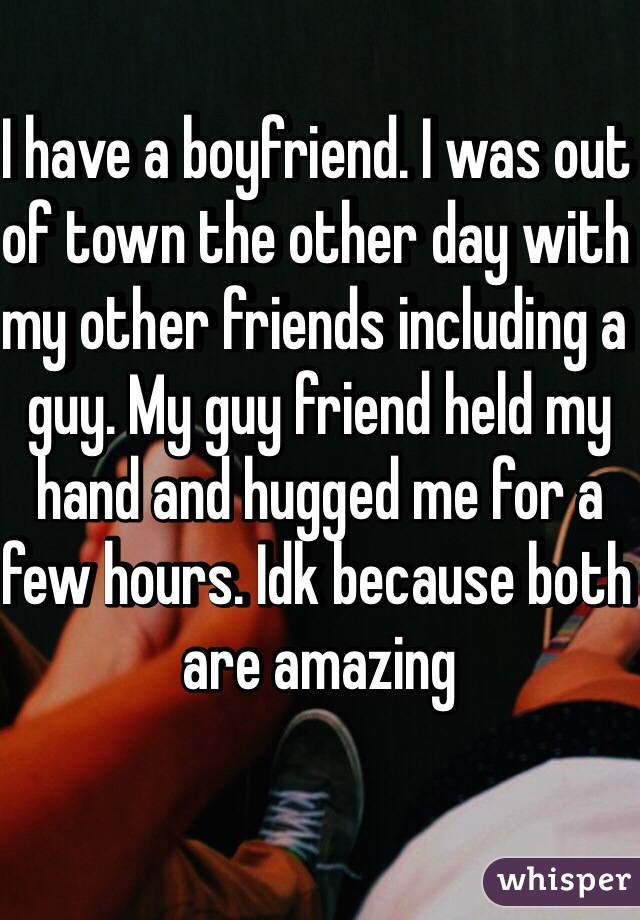 I have a boyfriend. I was out of town the other day with my other friends including a guy. My guy friend held my hand and hugged me for a few hours. Idk because both are amazing