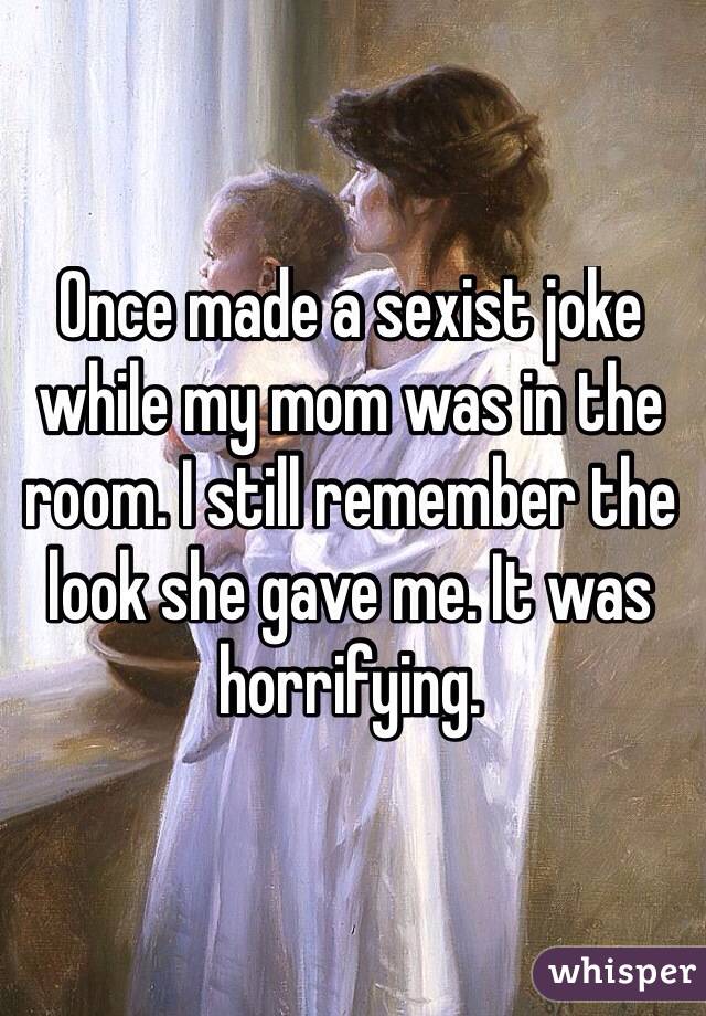 Once made a sexist joke while my mom was in the room. I still remember the look she gave me. It was horrifying. 
