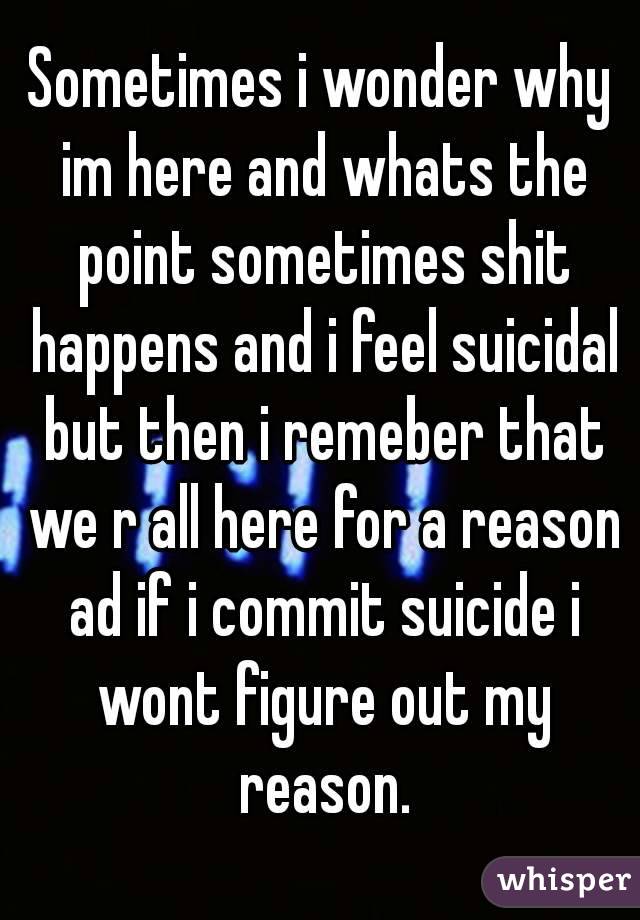 Sometimes i wonder why im here and whats the point sometimes shit happens and i feel suicidal but then i remeber that we r all here for a reason ad if i commit suicide i wont figure out my reason.