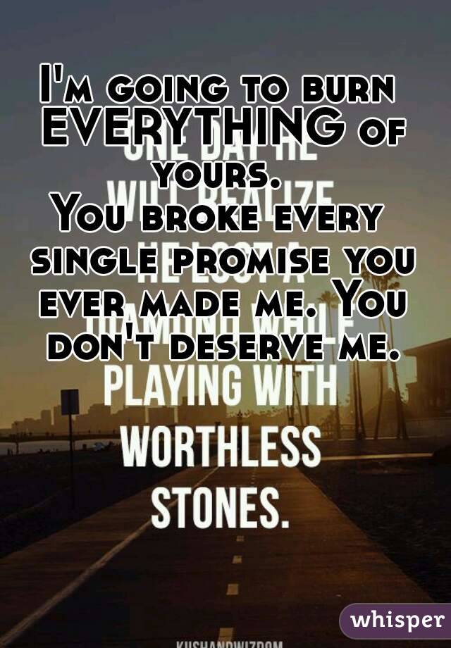 I'm going to burn EVERYTHING of yours. 
You broke every single promise you ever made me. You don't deserve me.