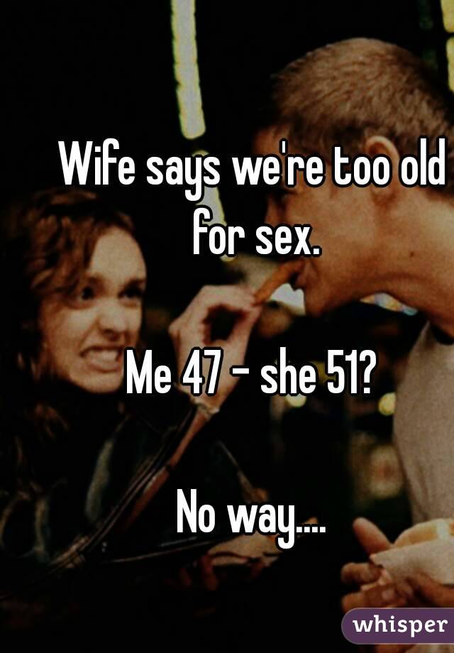 Wife says we're too old for sex.

Me 47 - she 51?

No way....