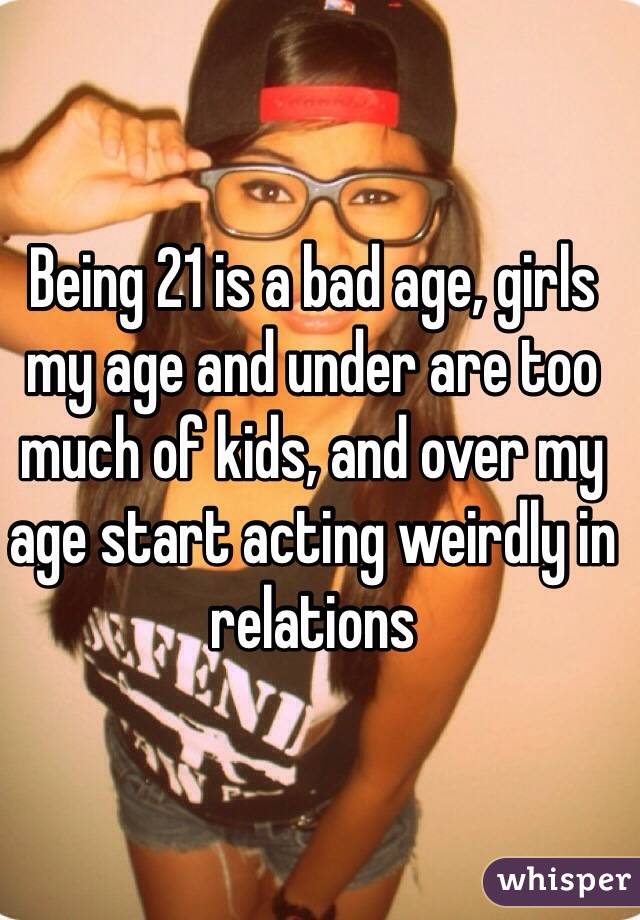 Being 21 is a bad age, girls my age and under are too much of kids, and over my age start acting weirdly in relations