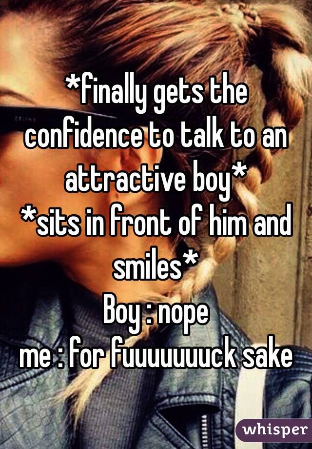 *finally gets the confidence to talk to an attractive boy* 
*sits in front of him and smiles*
Boy : nope 
me : for fuuuuuuuck sake 