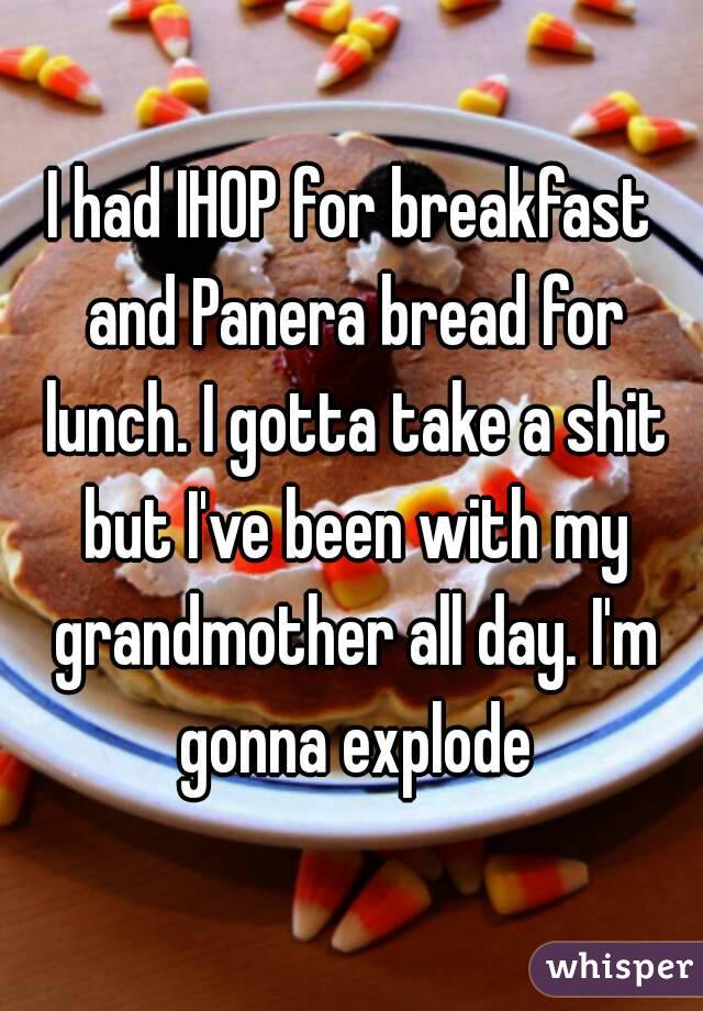 I had IHOP for breakfast and Panera bread for lunch. I gotta take a shit but I've been with my grandmother all day. I'm gonna explode