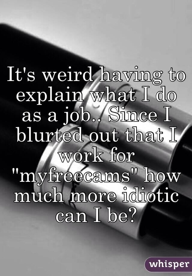 It's weird having to explain what I do as a job.. Since I blurted out that I work for "myfreecams" how much more idiotic can I be?