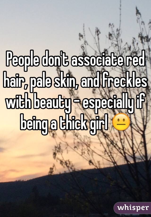 People don't associate red hair, pale skin, and freckles with beauty - especially if being a thick girl 😐