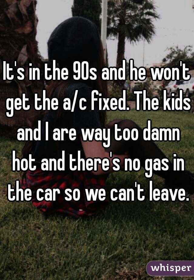 It's in the 90s and he won't get the a/c fixed. The kids and I are way too damn hot and there's no gas in the car so we can't leave.