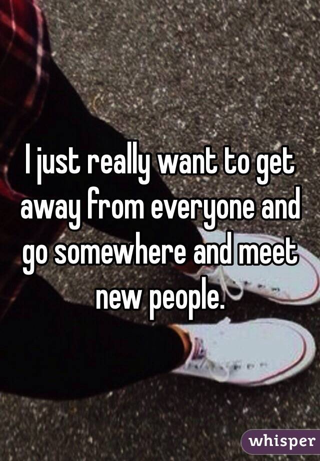 I just really want to get away from everyone and go somewhere and meet new people.