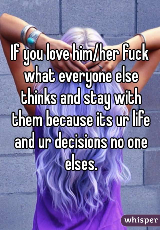 If you love him/her fuck what everyone else thinks and stay with them because its ur life and ur decisions no one elses.