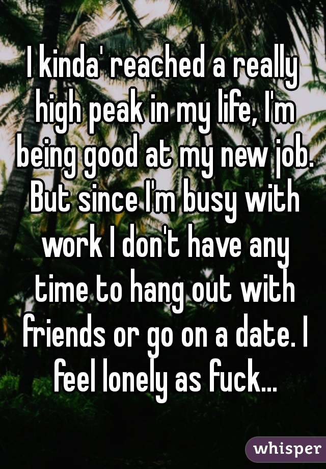 I kinda' reached a really high peak in my life, I'm being good at my new job. But since I'm busy with work I don't have any time to hang out with friends or go on a date. I feel lonely as fuck...