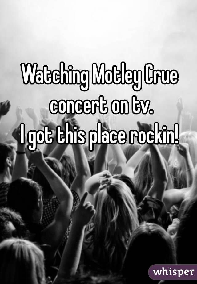 Watching Motley Crue concert on tv.
I got this place rockin!