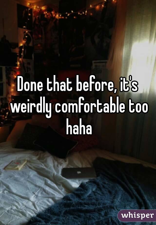 Done that before, it's weirdly comfortable too haha