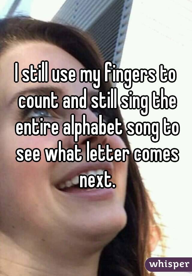 I still use my fingers to count and still sing the entire alphabet song to see what letter comes next.