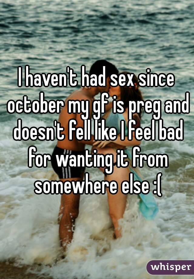 I haven't had sex since october my gf is preg and doesn't fell like I feel bad for wanting it from somewhere else :(