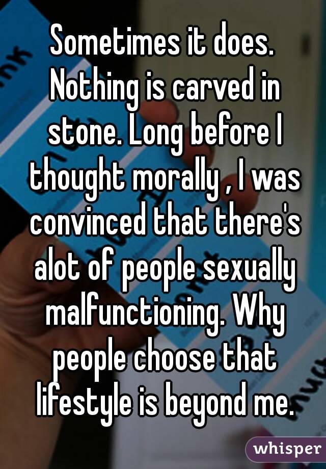 Sometimes it does. Nothing is carved in stone. Long before I thought morally , I was convinced that there's alot of people sexually malfunctioning. Why people choose that lifestyle is beyond me.