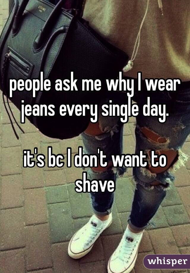 people ask me why I wear jeans every single day.

it's bc I don't want to shave