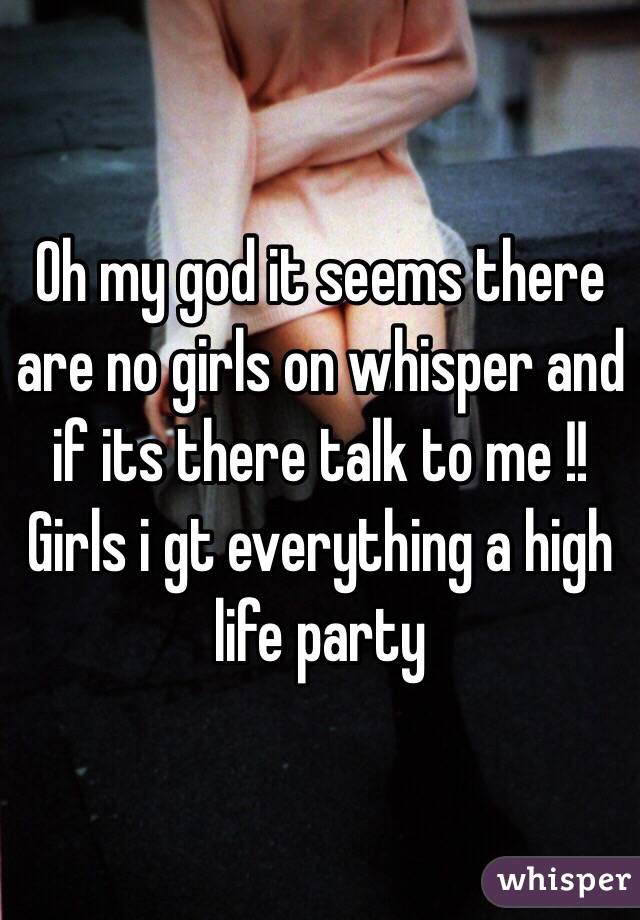 Oh my god it seems there are no girls on whisper and if its there talk to me !! Girls i gt everything a high life party 