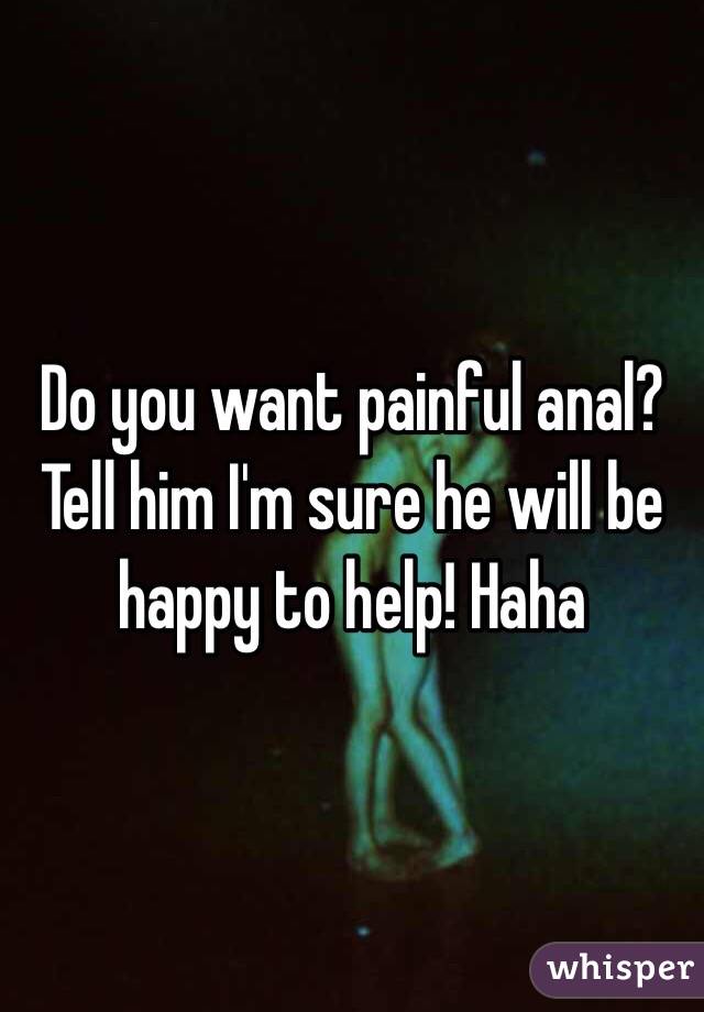 Do you want painful anal? Tell him I'm sure he will be happy to help! Haha