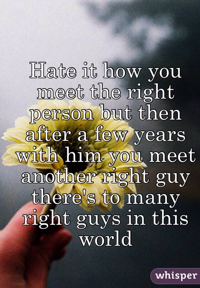 Hate it how you meet the right person but then after a few years with him you meet another right guy there's to many right guys in this world 